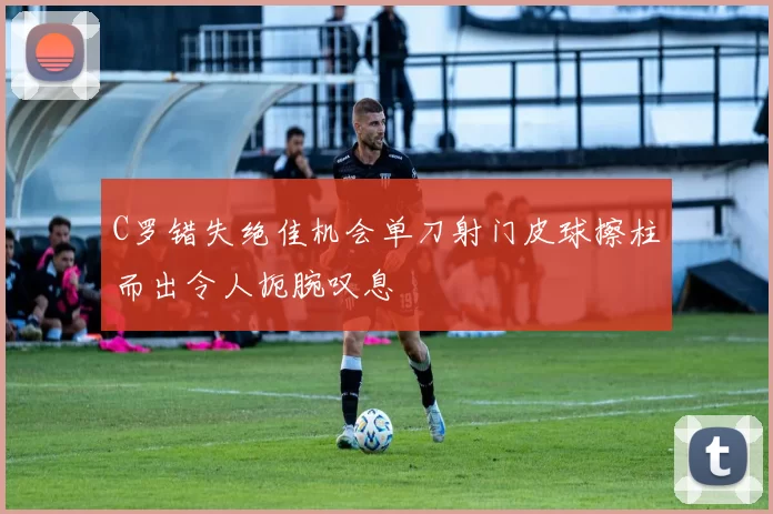 C罗错失绝佳机会单刀射门皮球擦柱而出令人扼腕叹息