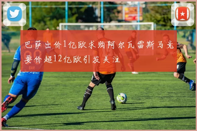 巴萨出价1亿欧求购阿尔瓦雷斯马竞要价超12亿欧引发关注