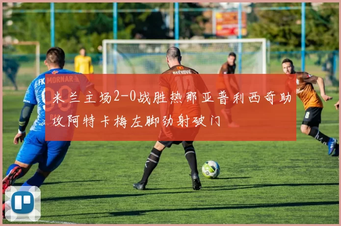 米兰主场2-0战胜热那亚普利西奇助攻阿特卡梅左脚劲射破门