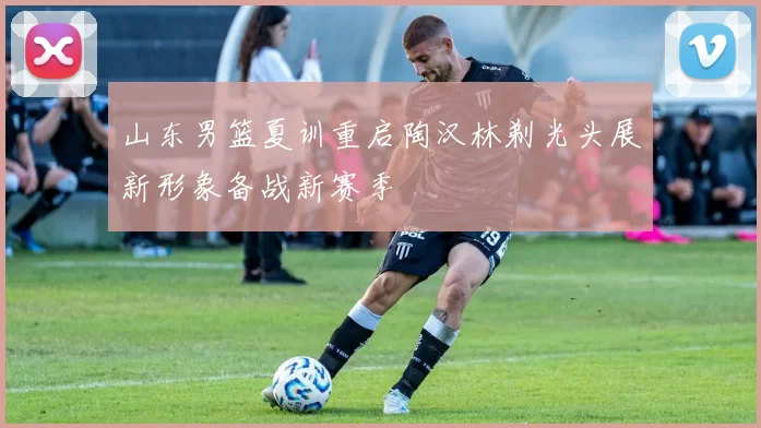 山东男篮夏训重启陶汉林剃光头展新形象备战新赛季