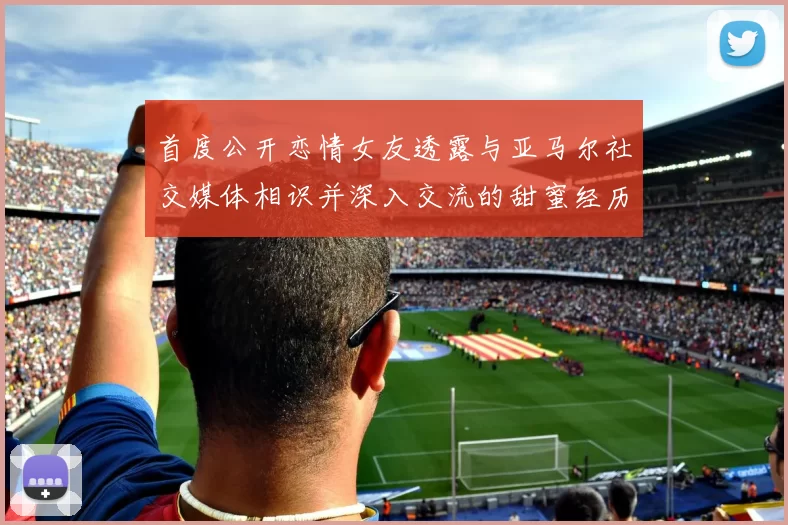 首度公开恋情女友透露与亚马尔社交媒体相识并深入交流的甜蜜经历