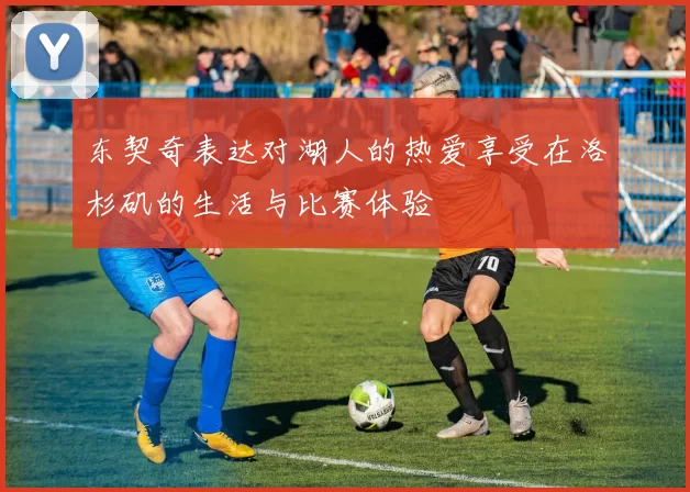 东契奇表达对湖人的热爱享受在洛杉矶的生活与比赛体验
