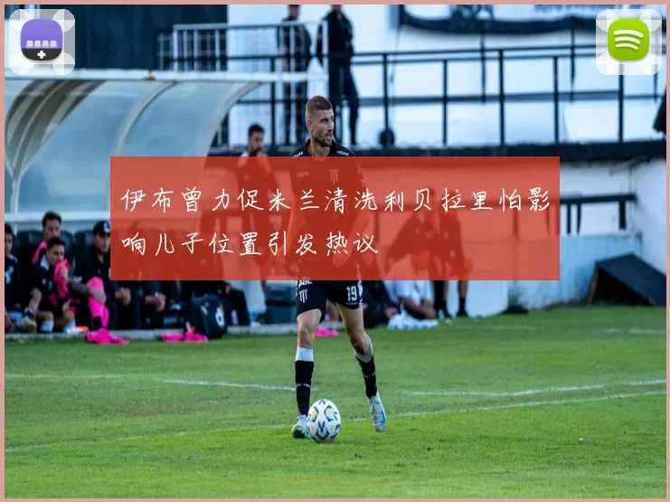 伊布曾力促米兰清洗利贝拉里怕影响儿子位置引发热议