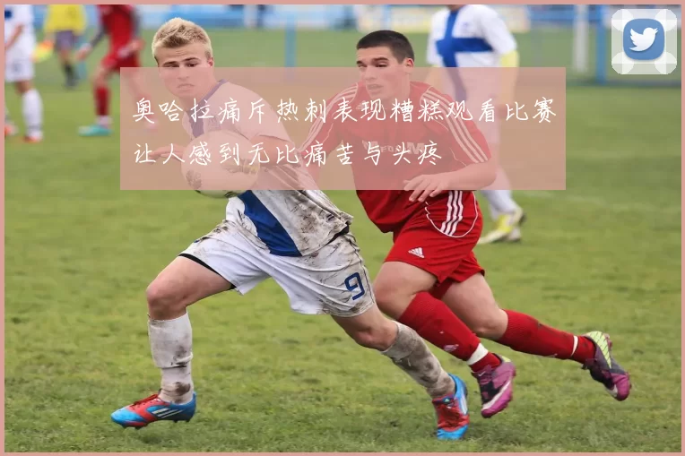 奥哈拉痛斥热刺表现糟糕观看比赛让人感到无比痛苦与头疼