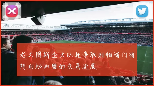 尤文图斯全力以赴争取利物浦门将阿利松加盟的交易进展
