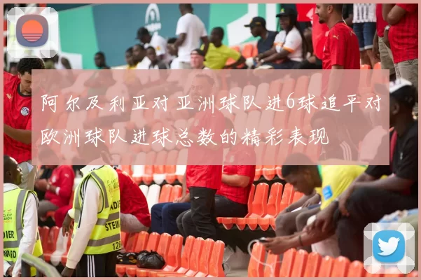 阿尔及利亚对亚洲球队进6球追平对欧洲球队进球总数的精彩表现
