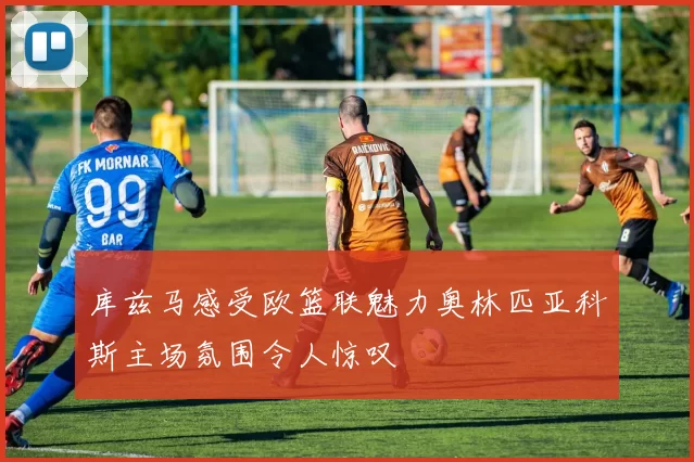 库兹马感受欧篮联魅力奥林匹亚科斯主场氛围令人惊叹