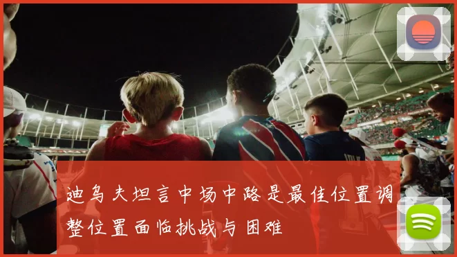 迪乌夫坦言中场中路是最佳位置调整位置面临挑战与困难